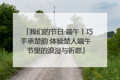 我们的节日·端午丨巧手承楚韵 体验楚人端午节里的浪漫与祈愿