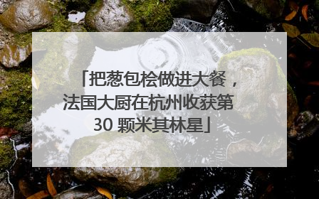 把葱包桧做进大餐，法国大厨在杭州收获第 30 颗米其林星