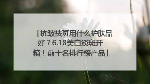 抗皱祛斑用什么护肤品好？6.18美白淡斑开箱！前十名排行榜产品