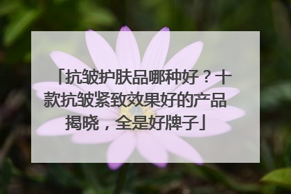 抗皱护肤品哪种好？十款抗皱紧致效果好的产品揭晓，全是好牌子