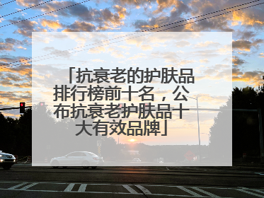 抗衰老的护肤品排行榜前十名，公布抗衰老护肤品十大有效品牌