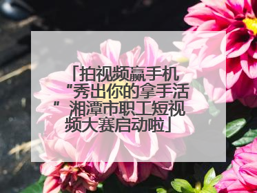 拍视频赢手机 “秀出你的拿手活”湘潭市职工短视频大赛启动啦