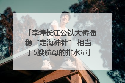 李埠长江公铁大桥插稳“定海神针” 相当于5艘航母的排水量