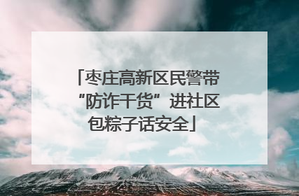 枣庄高新区民警带“防诈干货”进社区 包粽子话安全
