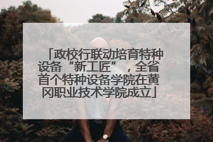 政校行联动培育特种设备“新工匠”，全省首个特种设备学院在黄冈职业技术学院成立