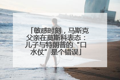 敏感时刻，马斯克父亲在莫斯科表态：儿子与特朗普的“口水仗”是个错误
