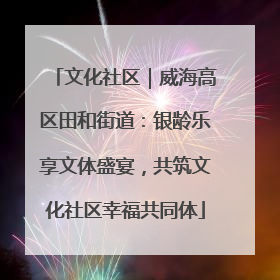 文化社区｜威海高区田和街道：银龄乐享文体盛宴，共筑文化社区幸福共同体
