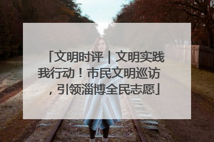 文明时评｜文明实践我行动！市民文明巡访，引领淄博全民志愿