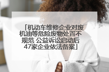 机动车维修企业对废机油等危险废物处置不规范 公益诉讼启动后47家企业依法备案