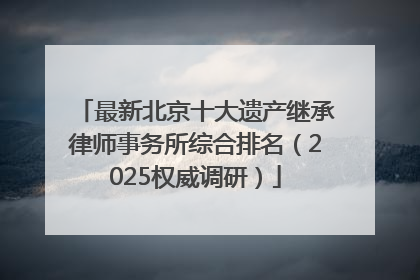 最新北京十大遗产继承律师事务所综合排名（2025权威调研）
