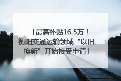 最高补贴16.5万！衡阳交通运输领域“以旧换新”开始接受申请