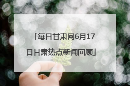 每日甘肃网6月17日甘肃热点新闻回顾