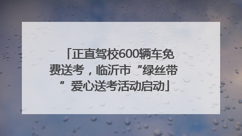 正直驾校600辆车免费送考，临沂市“绿丝带”爱心送考活动启动