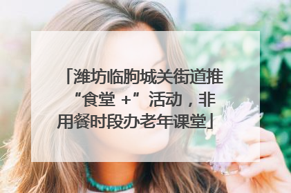 潍坊临朐城关街道推“食堂 +”活动，非用餐时段办老年课堂