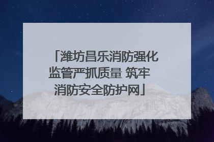 潍坊昌乐消防强化监管严抓质量 筑牢消防安全防护网