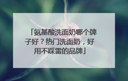 氨基酸洗面奶哪个牌子好？热门洗面奶，好用不踩雷的品牌
