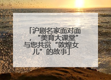 沪剧名家面对面，“美育大课堂”与您共赏“敦煌女儿”的故事