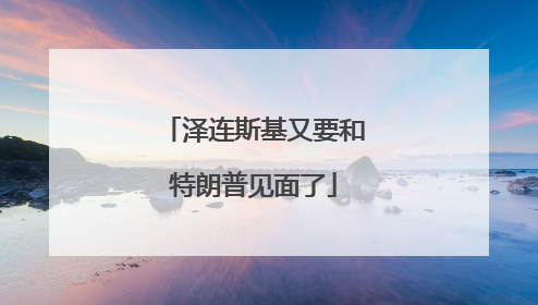 泽连斯基又要和特朗普见面了