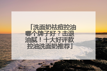 洗面奶祛痘控油哪个牌子好？击退油腻！十大好评款控油洗面奶推荐