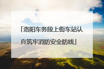 洛阳车务段上街车站认真筑牢消防安全防线
