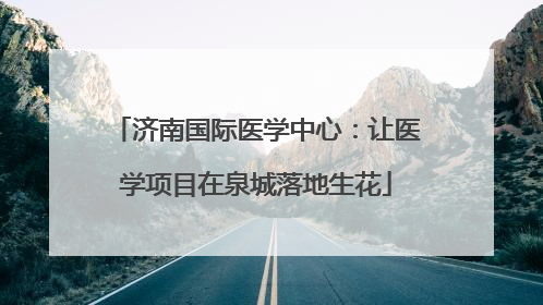 济南国际医学中心：让医学项目在泉城落地生花