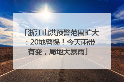 浙江山洪预警范围扩大：20地警惕！今天雨带有变，局地大暴雨