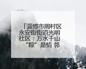 淄博市周村区永安街街道光明社区：万水千山“粽”是情 邻里欢聚迎端午