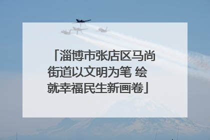 淄博市张店区马尚街道以文明为笔 绘就幸福民生新画卷