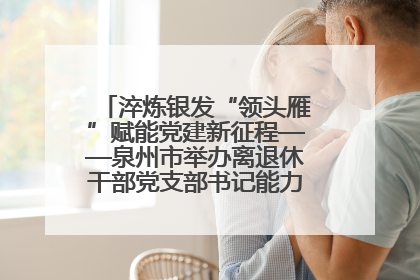 淬炼银发“领头雁”赋能党建新征程——泉州市举办离退休干部党支部书记能力建设专题培训