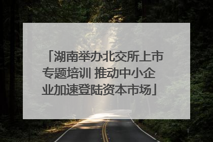湖南举办北交所上市专题培训 推动中小企业加速登陆资本市场