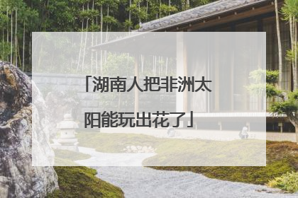 湖南人把非洲太阳能玩出花了