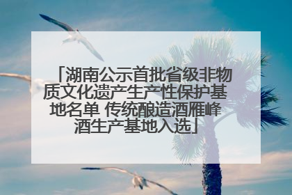 湖南公示首批省级非物质文化遗产生产性保护基地名单 传统酿造酒雁峰酒生产基地入选