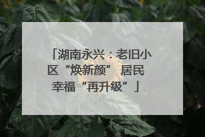 湖南永兴：老旧小区“焕新颜” 居民幸福“再升级”