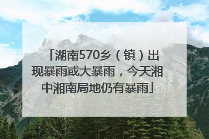 湖南570乡（镇）出现暴雨或大暴雨，今天湘中湘南局地仍有暴雨