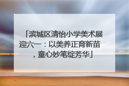 滨城区清怡小学美术展迎六一：以美养正育新苗，童心妙笔绽芳华