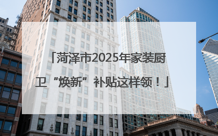 菏泽市2025年家装厨卫“焕新”补贴这样领！
