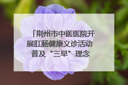 荆州市中医医院开展肛肠健康义诊活动 普及“三早”理念 传递健康生活