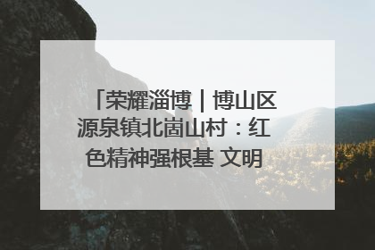 荣耀淄博｜博山区源泉镇北崮山村：红色精神强根基 文明新风润山乡