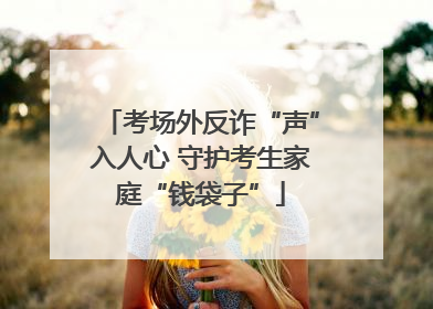 考场外反诈“声”入人心 守护考生家庭“钱袋子”