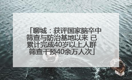 聊城：获评国家脑卒中筛查与防治基地以来 已累计完成40岁以上人群筛查干预40余万人次