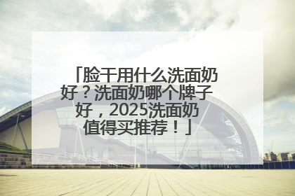 脸干用什么洗面奶好？洗面奶哪个牌子好，2025洗面奶值得买推荐！