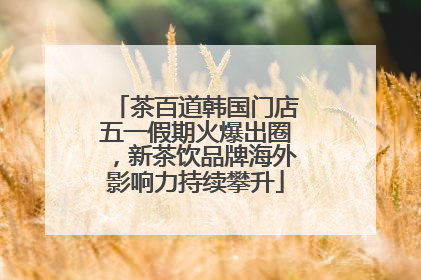 茶百道韩国门店五一假期火爆出圈，新茶饮品牌海外影响力持续攀升