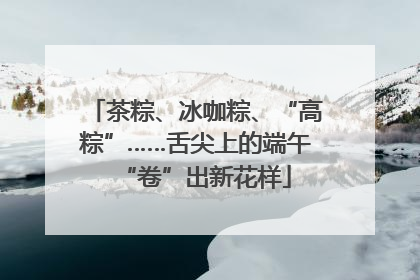 茶粽、冰咖粽、“高粽”……舌尖上的端午“卷”出新花样