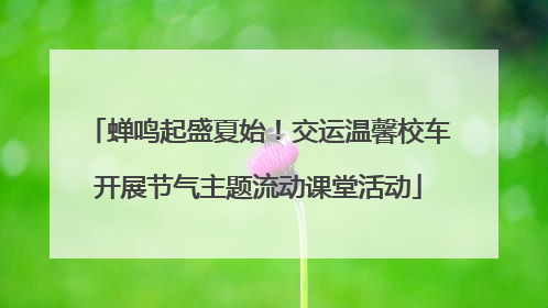 蝉鸣起盛夏始！交运温馨校车开展节气主题流动课堂活动