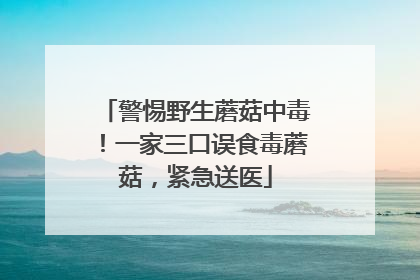 警惕野生蘑菇中毒！一家三口误食毒蘑菇，紧急送医