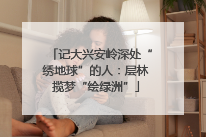 记大兴安岭深处“绣地球”的人：层林揽梦“绘绿洲”
