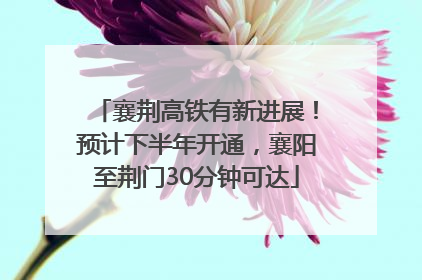 襄荆高铁有新进展！预计下半年开通，襄阳至荆门30分钟可达