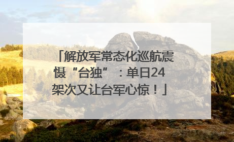 解放军常态化巡航震慑“台独”：单日24架次又让台军心惊！