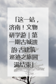 这一站，济南！文物研学游｜第一期古城遗韵·古建筑巡迹之旅圆满结束
