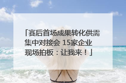 赛后首场成果转化供需集中对接会 15家企业现场拍板：让我来！
